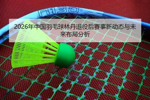 2026年中国羽毛球林丹退役后赛事新动态与未来布局分析